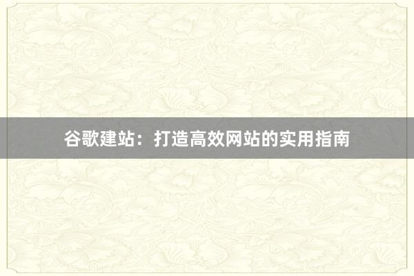 谷歌建站：打造高效网站的实用指南